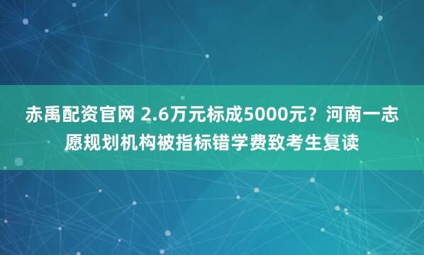 赤禹配资官网 2.6万元标成5000元？河南一志愿规划机构被指标错学费致考生复读