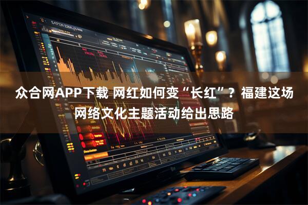 众合网APP下载 网红如何变“长红”？福建这场网络文化主题活动给出思路