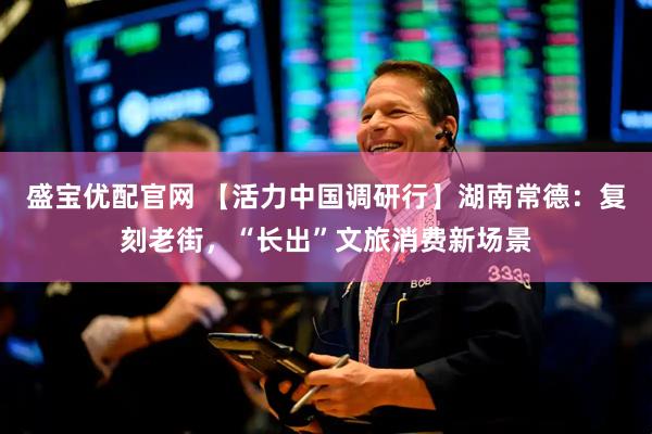 盛宝优配官网 【活力中国调研行】湖南常德：复刻老街，“长出”文旅消费新场景