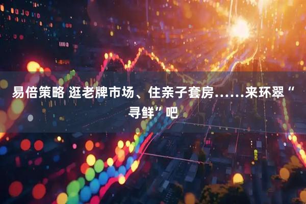 易倍策略 逛老牌市场、住亲子套房……来环翠“寻鲜”吧