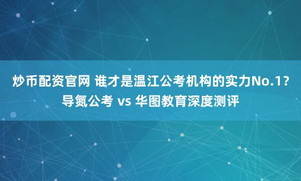 炒币配资官网 谁才是温江公考机构的实力No.1？导氮公考 vs 华图教育深度测评