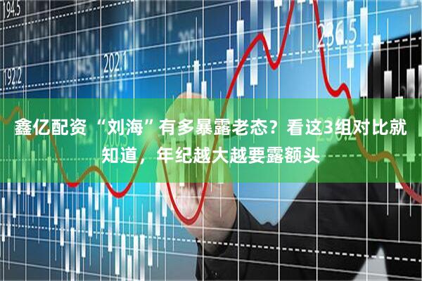 鑫亿配资 “刘海”有多暴露老态？看这3组对比就知道，年纪越大越要露额头