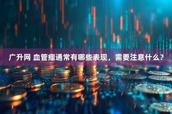 广升网 血管瘤通常有哪些表现，需要注意什么？